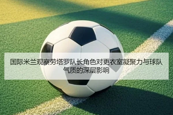国际米兰观察劳塔罗队长角色对更衣室凝聚力与球队气质的深层影响
