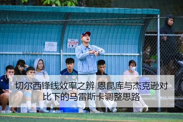 切尔西锋线效率之辨 恩昆库与杰克逊对比下的马雷斯卡调整思路